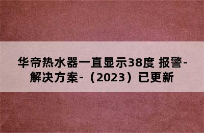 华帝热水器一直显示38度 报警-解决方案-（2023）已更新